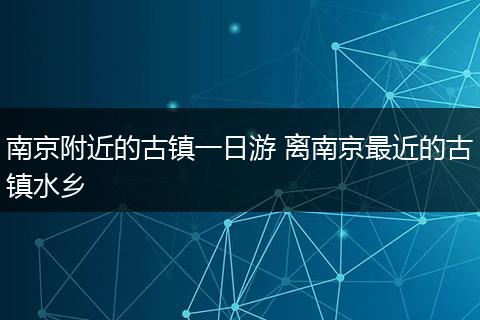 南京附近的古镇一日游 离南京最近的古镇水乡
