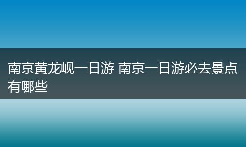 南京黄龙岘一日游 南京一日游必去景点有哪些