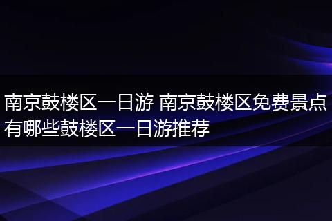 南京鼓楼区一日游 南京鼓楼区免费景点有哪些鼓楼区一日游推荐
