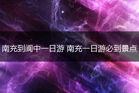 南充到阆中一日游 南充一日游必到景点
