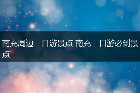 南充周边一日游景点 南充一日游必到景点