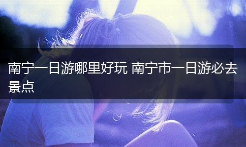 南宁一日游哪里好玩 南宁市一日游必去景点