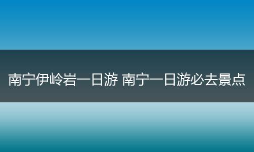南宁伊岭岩一日游 南宁一日游必去景点