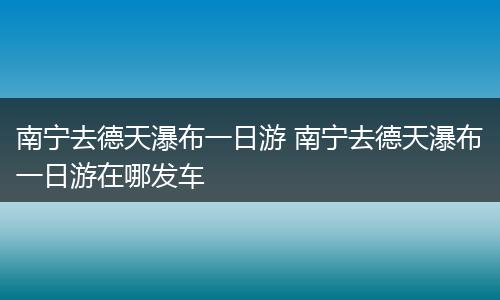 南宁去德天瀑布一日游 南宁去德天瀑布一日游在哪发车