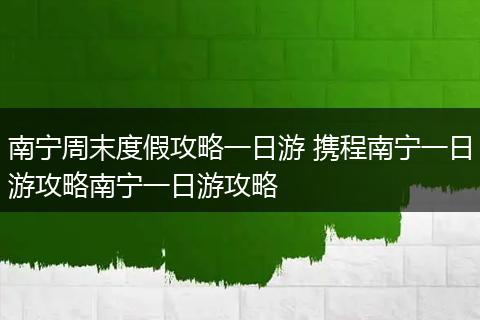 南宁周末度假攻略一日游 携程南宁一日游攻略南宁一日游攻略