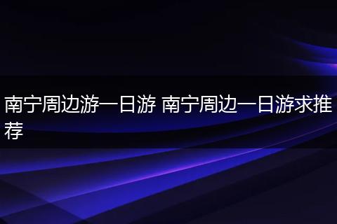 南宁周边游一日游 南宁周边一日游求推荐