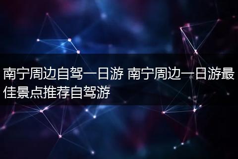 南宁周边自驾一日游 南宁周边一日游最佳景点推荐自驾游