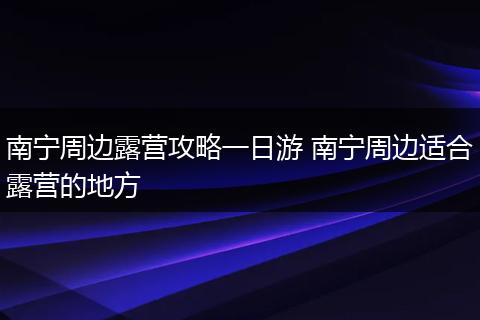 南宁周边露营攻略一日游 南宁周边适合露营的地方