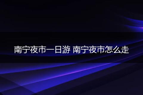南宁夜市一日游 南宁夜市怎么走