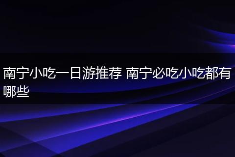 南宁小吃一日游推荐 南宁必吃小吃都有哪些
