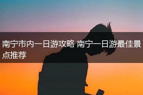 南宁市内一日游攻略 南宁一日游最佳景点推荐