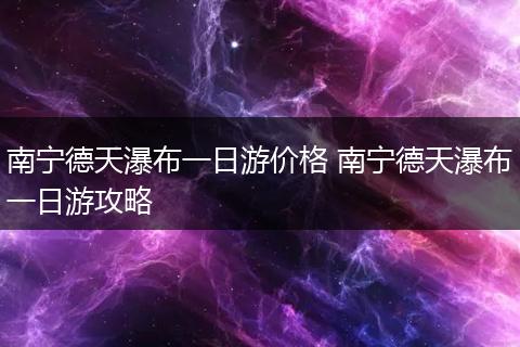南宁德天瀑布一日游价格 南宁德天瀑布一日游攻略