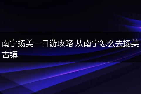 南宁扬美一日游攻略 从南宁怎么去扬美古镇