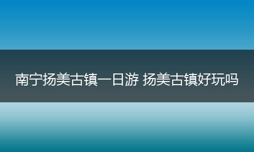 南宁扬美古镇一日游 扬美古镇好玩吗