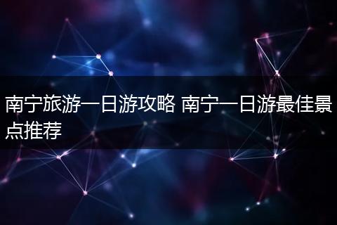 南宁旅游一日游攻略 南宁一日游最佳景点推荐