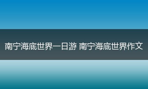 南宁海底世界一日游 南宁海底世界作文