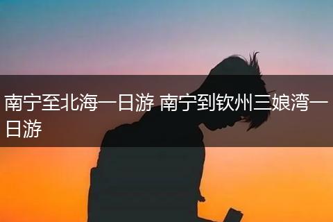 南宁至北海一日游 南宁到钦州三娘湾一日游