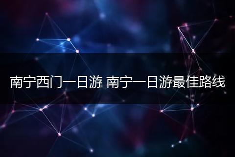 南宁西门一日游 南宁一日游最佳路线