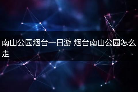 南山公园烟台一日游 烟台南山公园怎么走