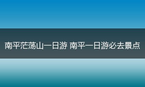 南平茫荡山一日游 南平一日游必去景点