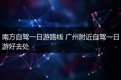 南方自驾一日游路线 广州附近自驾一日游好去处