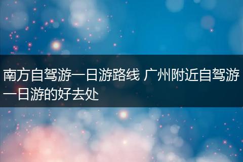 南方自驾游一日游路线 广州附近自驾游一日游的好去处
