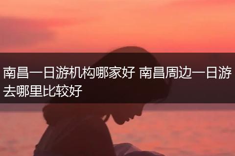 南昌一日游机构哪家好 南昌周边一日游去哪里比较好