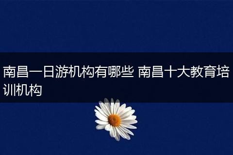 南昌一日游机构有哪些 南昌十大教育培训机构