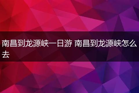 南昌到龙源峡一日游 南昌到龙源峡怎么去