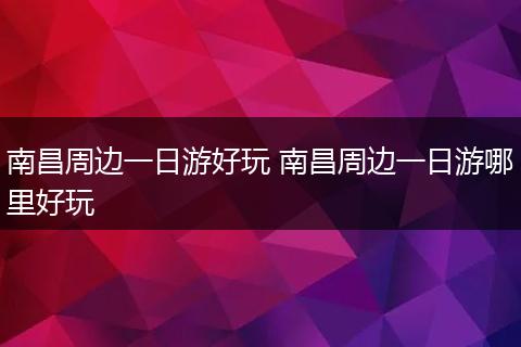 南昌周边一日游好玩 南昌周边一日游哪里好玩