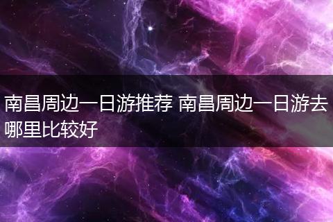 南昌周边一日游推荐 南昌周边一日游去哪里比较好