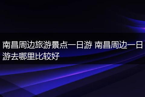南昌周边旅游景点一日游 南昌周边一日游去哪里比较好