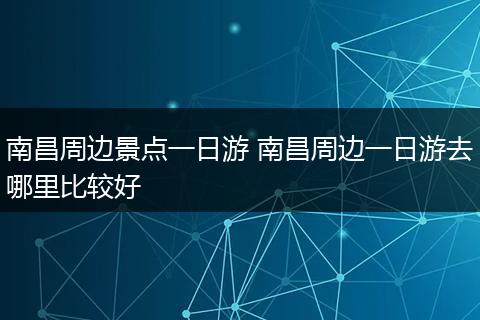 南昌周边景点一日游 南昌周边一日游去哪里比较好