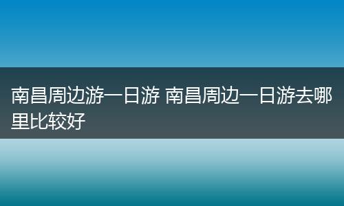 南昌周边游一日游 南昌周边一日游去哪里比较好