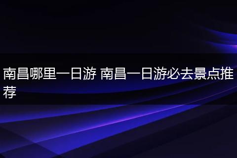 南昌哪里一日游 南昌一日游必去景点推荐