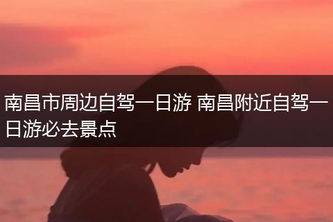 南昌市周边自驾一日游 南昌附近自驾一日游必去景点
