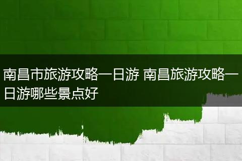 南昌市旅游攻略一日游 南昌旅游攻略一日游哪些景点好