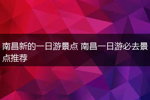 南昌新的一日游景点 南昌一日游必去景点推荐