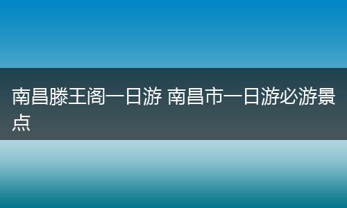 南昌滕王阁一日游 南昌市一日游必游景点