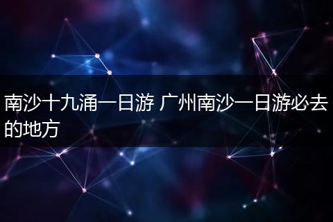 南沙十九涌一日游 广州南沙一日游必去的地方