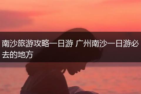 南沙旅游攻略一日游 广州南沙一日游必去的地方