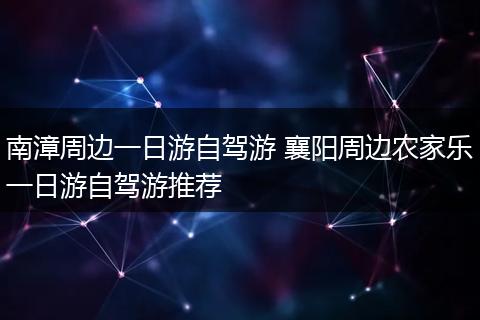 南漳周边一日游自驾游 襄阳周边农家乐一日游自驾游推荐