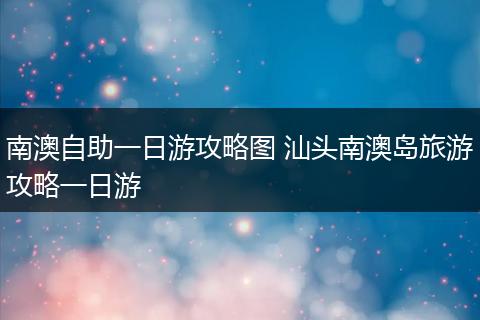 南澳自助一日游攻略图 汕头南澳岛旅游攻略一日游