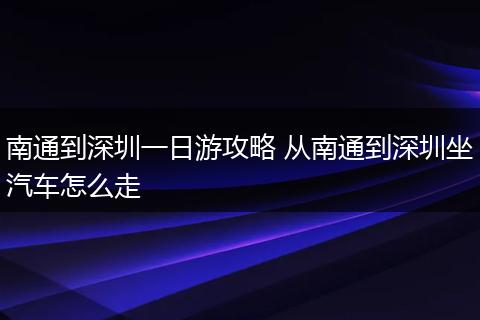南通到深圳一日游攻略 从南通到深圳坐汽车怎么走