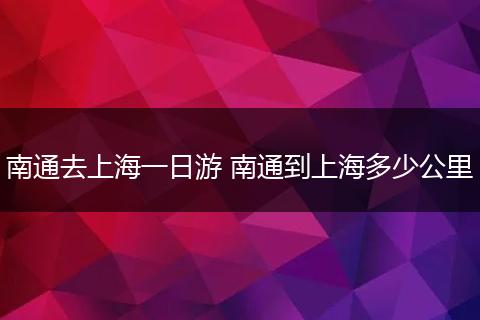 南通去上海一日游 南通到上海多少公里