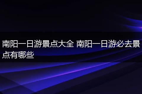 南阳一日游景点大全 南阳一日游必去景点有哪些