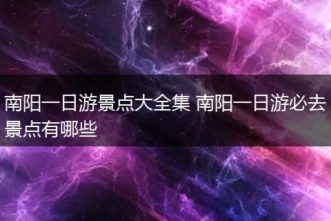 南阳一日游景点大全集 南阳一日游必去景点有哪些