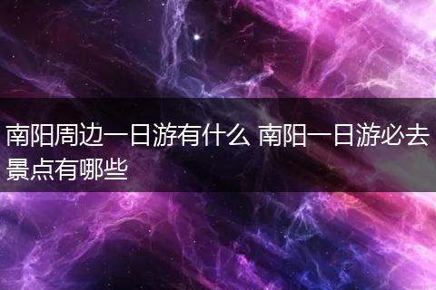 南阳周边一日游有什么 南阳一日游必去景点有哪些