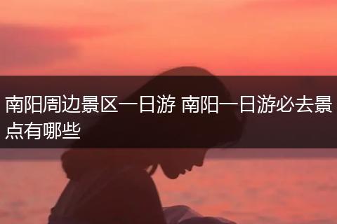 南阳周边景区一日游 南阳一日游必去景点有哪些