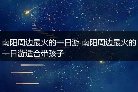 南阳周边最火的一日游 南阳周边最火的一日游适合带孩子